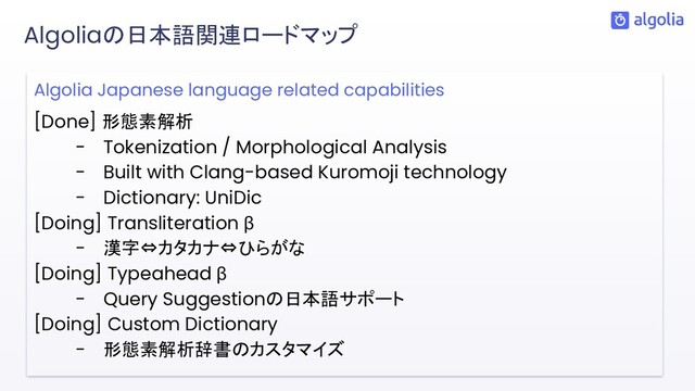 Algolia Japanese language related capabilities
[Done] 形態素解析
- Tokenization / Morphological Analysis
- Built with Clang-based Kuromoji technology
- Dictionary: UniDic
[Doing] Transliteration β
- 漢字⇔カタカナ⇔ひらがな
[Doing] Typeahead β
- Query Suggestionの日本語サポート
[Doing] Custom Dictionary
- 形態素解析辞書のカスタマイズ
Algoliaの日本語関連ロードマップ
