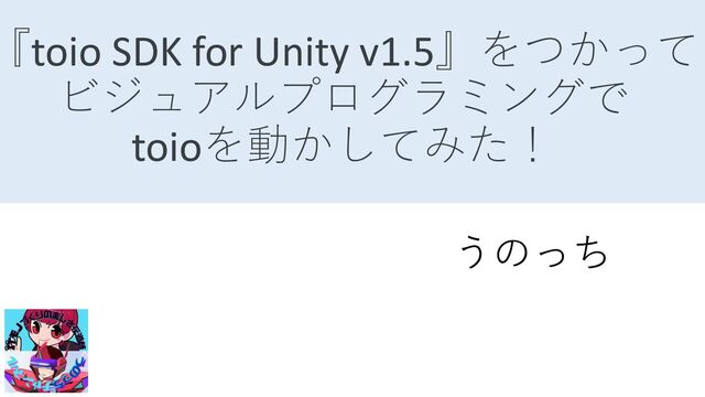 『toio SDK for Unity v1.5』をつかって
ビジュアルプログラミングで
toioを動かしてみた！
うのっち
