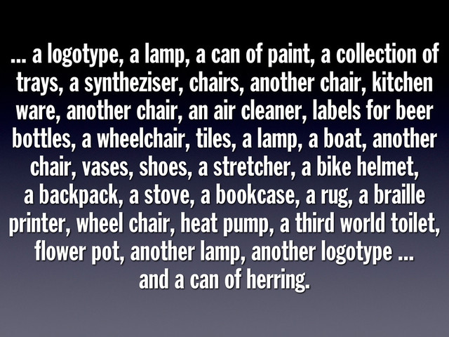 ... a logotype, a lamp, a can of paint, a collection of
trays, a syntheziser, chairs, another chair, kitchen
ware, another chair, an air cleaner, labels for beer
bottles, a wheelchair, tiles, a lamp, a boat, another
chair, vases, shoes, a stretcher, a bike helmet,
a backpack, a stove, a bookcase, a rug, a braille
printer, wheel chair, heat pump, a third world toilet,
ﬂower pot, another lamp, another logotype ...
and a can of herring.

