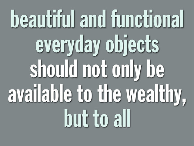 beautiful and functional
everyday objects
should not only be
available to the wealthy,
but to all
