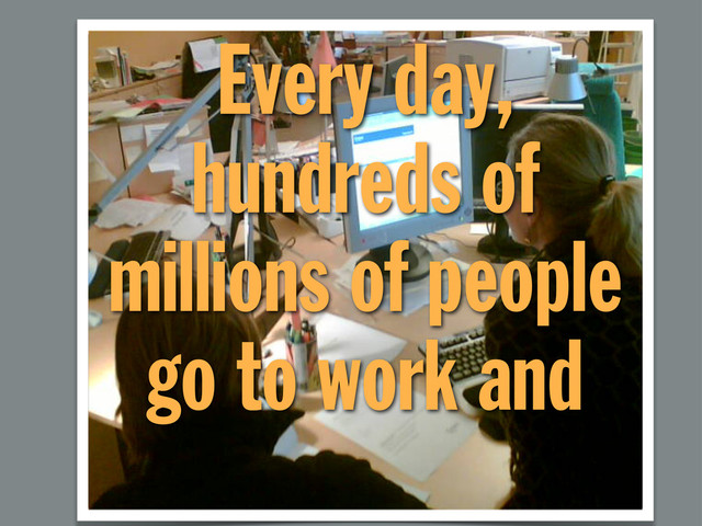 Every day,
hundreds of
millions of people
go to work and
