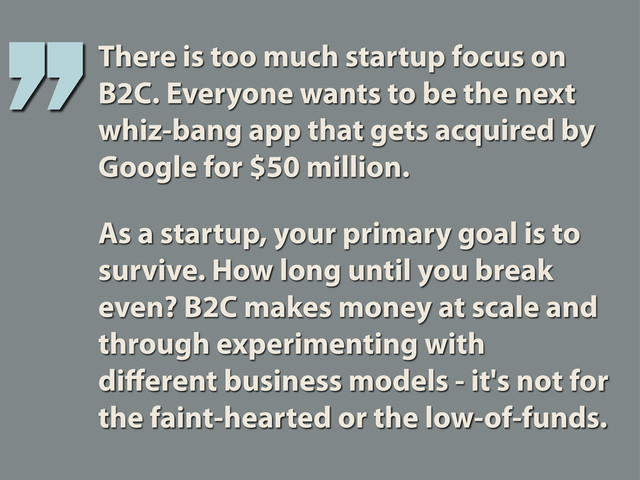 There is too much startup focus on
B2C. Everyone wants to be the next
whiz-bang app that gets acquired by
Google for $50 million.
As a startup, your primary goal is to
survive. How long until you break
even? B2C makes money at scale and
through experimenting with
diﬀerent business models - it's not for
the faint-hearted or the low-of-funds.
’’
