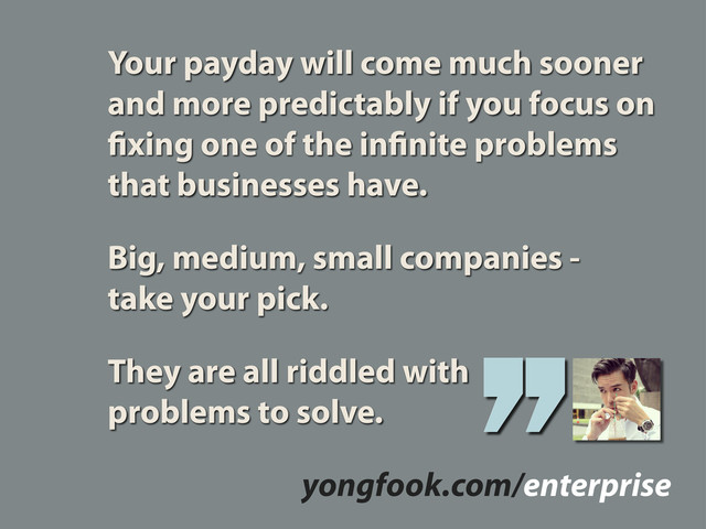 Your payday will come much sooner
and more predictably if you focus on
xing one of the in nite problems
that businesses have.
Big, medium, small companies -
take your pick.
They are all riddled with
problems to solve.
yongfook.com/enterprise
’’
