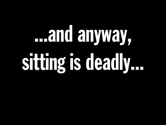 ...and anyway,
sitting is deadly...
