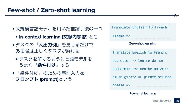 •େن໛ݴޠϞσϧΛ༻͍ͨਪ࿦ख๏ͷҰͭ

• In-context learning (จ຺಺ֶश) ͱ΋

•λεΫͷʮೖग़ྗྫʯΛݟͤΔ͚ͩͰ 
͋Δఔ౓ਖ਼͘͠λεΫ͕ղ͚Δ

• λεΫΛղ͚ΔΑ͏ʹݴޠϞσϧΛ 
͏·͘ʮ৚݅෇͚ʯ͢Δ

•ʮ৚݅෇͚ʯͷͨΊͷࣄલೖྗΛ 
ϓϩϯϓτ (prompt)ͱ͍͏
Few-shot / Zero-shot learning
18
ਤ͸GPT-3࿦จΑΓҾ༻
Zero-shot learning
Few-shot learning
