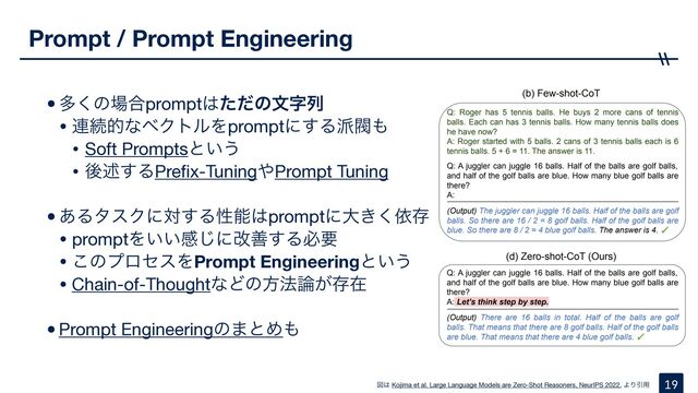 •ଟ͘ͷ৔߹prompt͸ͨͩͷจࣈྻ

• ࿈ଓతͳϕΫτϧΛpromptʹ͢Δ೿ൊ΋

• Soft Promptsͱ͍͏

• ޙड़͢ΔPre
fi
x-Tuning΍Prompt Tuning

•͋ΔλεΫʹର͢Δੑೳ͸promptʹେ͖͘ґଘ

• promptΛ͍͍ײ͡ʹվળ͢Δඞཁ

• ͜ͷϓϩηεΛPrompt Engineeringͱ͍͏

• Chain-of-ThoughtͳͲͷํ๏࿦͕ଘࡏ

•Prompt Engineeringͷ·ͱΊ΋
Prompt / Prompt Engineering
19
ਤ͸ Kojima et al. Large Language Models are Zero-Shot Reasoners, NeurIPS 2022. ΑΓҾ༻
