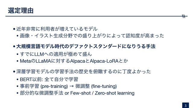•ۙ೥ඇৗʹར༻ऀ͕૿͍͑ͯΔϞσϧ

• ը૾ɾΠϥετੜ੒෼໺Ͱͷ੝Γ্͕ΓʹΑͬͯೝ஌౓͕ߴ·ͬͨ

•େن໛ݴޠϞσϧ࣌୅ͷσϑΝΫτελϯμʔυʹͳΓ͏Δख๏
• ͢ͰʹLLM΁ͷద༻͕ۃΊͯ੝Μ

• MetaͷLLaMAʹର͢ΔAlpacaͱAlpaca-LoRAͱ͔

•ਂ૚ֶशϞσϧͷֶशख๏ͷྺ࢙Λ၆ᛌ͢Δͷʹஸ౓Α͔ͬͨ

• BERTҎલ: શͯࣗ෼Ͱֶश

• ࣄલֶश (pre-training) → ඍௐ੔ (
fi
ne-tuning)

• ෦෼తͳඍௐ੔ख๏ or Few-shot / Zero-shot learning
બఆཧ༝
3
