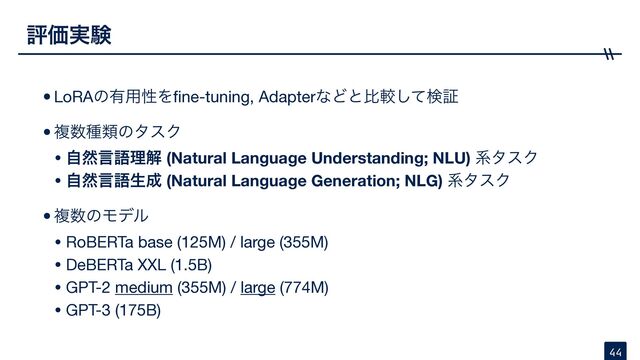 •LoRAͷ༗༻ੑΛ
fi
ne-tuning, AdapterͳͲͱൺֱͯ͠ݕূ

•ෳ਺छྨͷλεΫ

• ࣗવݴޠཧղ (Natural Language Understanding; NLU) ܥλεΫ

• ࣗવݴޠੜ੒ (Natural Language Generation; NLG) ܥλεΫ

•ෳ਺ͷϞσϧ

• RoBERTa base (125M) / large (355M)

• DeBERTa XXL (1.5B)

• GPT-2 medium (355M) / large (774M)

• GPT-3 (175B)
ධՁ࣮ݧ
44
