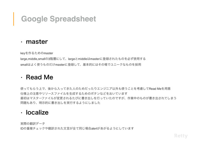w NBTUFS
keyΛ࡞ΔͨΊͷmaster 
large,middle,smallͷ3֊૚ʹͯ͠ɺlargeͱmiddle͸masterʹొ࿥͞Εͨ΋ͷΛඞͣ࢖༻͢Δ 
small͸Α͘࢖͏΋ͷ͚ͩmasterʹొ࿥ͯ͠ɺجຊతʹ͸ͦͷ৔ͰϢχʔΫͳ΋ͷΛ࠾༻
w 3FBE.F
࢖ͬͯ΋Β͏্Ͱɺޙ͔Βೖ͖ͬͯͨਓͷͨΊͩͬͨΓΤϯδχΞҎ֎΋࢖͏͜ͱΛߟྀͯ͠Read MeΛ༻ҙ
࢓্༷ͷ஫ҙ΍ϦιʔεϑΝΠϧΛੜ੒͢ΔͨΊͷϘλϯͳͲΛ͓͍͍ͯ·͢
࠷ॳ͸ϚελʔϑΝΠϧ͕มߋ͞ΕΔͨͼʹॻ͖ग़͠Λߦ͍ͬͯͨͷͰ͕͢ɺ࡞ۀதͷ΋ͷ͕ॻ͖ग़͞Εͯ͠·͏
໰୊΋͋Γɺ໌ࣔతʹॻ͖ग़͠Λ࣮ߦ͢ΔΑ͏ʹ͠·ͨ͠
w MPDBMJ[F
࣮ࡍͷ຋༁σʔλ
IDͷॏෳνΣοΫ΍຋༁͞Εͨจݴ͕શͯಉ͡৔߹alert͕͕͋ΔΑ͏ʹ͍ͯ͠·͢
Google Spreadsheet
