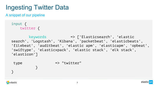 7
input {
twitter {
keywords => ['Elasticsearch', 'elastic
search', 'Logstash', 'Kibana', 'packetbeat', 'elasticbeats',
'filebeat', 'auditbeat', 'elastic apm', 'elasticapm', 'opbeat',
'swiftype', 'elasticxpack', 'elastic stack', 'elk stack',
'elasticon']
type => "twitter"
}
}
A snippet of our pipeline
Ingesting Twitter Data
