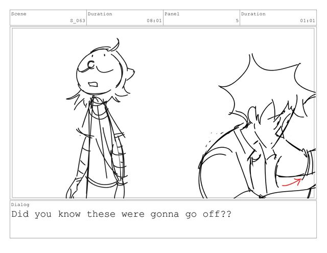 Scene
S_063
Duration
08:01
Panel
5
Duration
01:01
Dialog
Did you know these were gonna go off??
