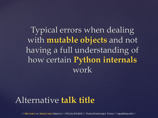 || MUTABLE VS.  IMMUTABLE OBJECTS || PYCON ES  2015 ||  PABLO ENFEDAQUE VIDAL ||  @pablitoev56  ||
Typical  errors  when  dealing  
with  mutable  objects  and  not  
having  a  full  understanding  of  
how  certain  Python  internals
work
Alternative  talk  title
