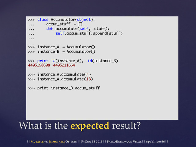 || MUTABLE VS.  IMMUTABLE OBJECTS || PYCON ES  2015 ||  PABLO ENFEDAQUE VIDAL ||  @pablitoev56  ||
What  is  the  expected result?
>>> class Accumulator(object):
... accum_stuff = []
... def accumulate(self, stuff):
... self.accum_stuff.append(stuff)
...
>>> instance_A = Accumulator()
>>> instance_B = Accumulator()
>>> print id(instance_A), id(instance_B)
4405198608 4405211664
>>> instance_A.accumulate(7)
>>> instance_A.accumulate(13)
>>> print instance_B.accum_stuff
