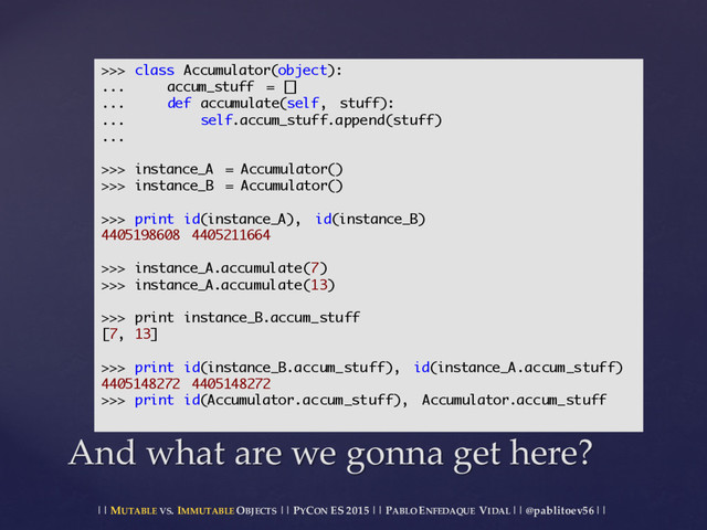 || MUTABLE VS.  IMMUTABLE OBJECTS || PYCON ES  2015 ||  PABLO ENFEDAQUE VIDAL ||  @pablitoev56  ||
And  what  are  we  gonna get  here?
>>> class Accumulator(object):
... accum_stuff = []
... def accumulate(self, stuff):
... self.accum_stuff.append(stuff)
...
>>> instance_A = Accumulator()
>>> instance_B = Accumulator()
>>> print id(instance_A), id(instance_B)
4405198608 4405211664
>>> instance_A.accumulate(7)
>>> instance_A.accumulate(13)
>>> print instance_B.accum_stuff
[7, 13]
>>> print id(instance_B.accum_stuff), id(instance_A.accum_stuff)
4405148272 4405148272
>>> print id(Accumulator.accum_stuff), Accumulator.accum_stuff
