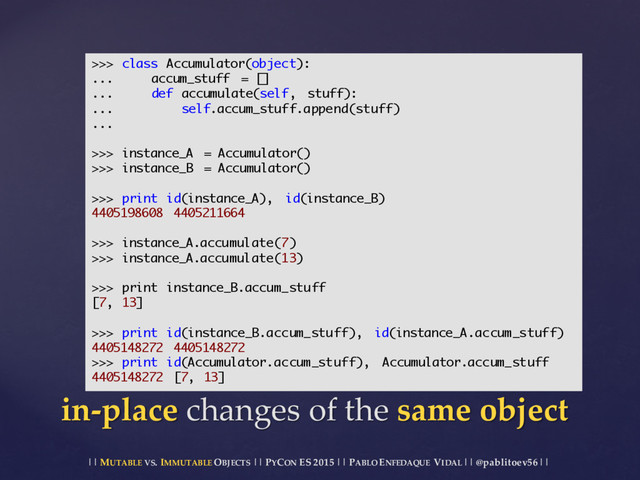 || MUTABLE VS.  IMMUTABLE OBJECTS || PYCON ES  2015 ||  PABLO ENFEDAQUE VIDAL ||  @pablitoev56  ||
in-­‐‑place changes  of  the  same  object
>>> class Accumulator(object):
... accum_stuff = []
... def accumulate(self, stuff):
... self.accum_stuff.append(stuff)
...
>>> instance_A = Accumulator()
>>> instance_B = Accumulator()
>>> print id(instance_A), id(instance_B)
4405198608 4405211664
>>> instance_A.accumulate(7)
>>> instance_A.accumulate(13)
>>> print instance_B.accum_stuff
[7, 13]
>>> print id(instance_B.accum_stuff), id(instance_A.accum_stuff)
4405148272 4405148272
>>> print id(Accumulator.accum_stuff), Accumulator.accum_stuff
4405148272 [7, 13]
