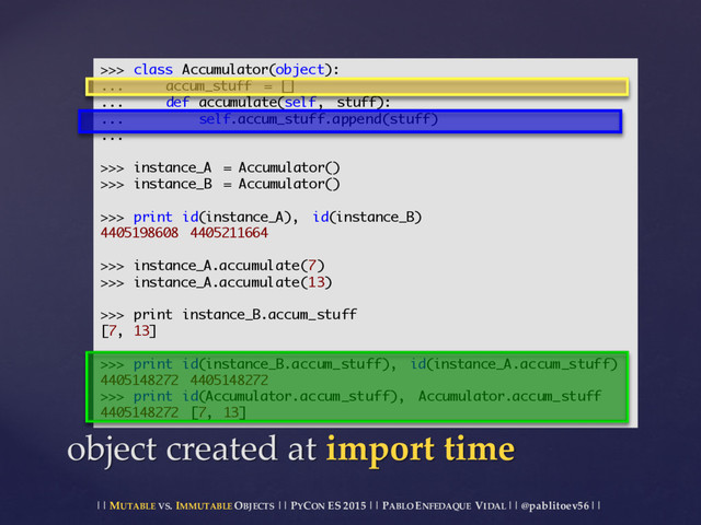 || MUTABLE VS.  IMMUTABLE OBJECTS || PYCON ES  2015 ||  PABLO ENFEDAQUE VIDAL ||  @pablitoev56  ||
object  created  at  import  time
>>> class Accumulator(object):
... accum_stuff = []
... def accumulate(self, stuff):
... self.accum_stuff.append(stuff)
...
>>> instance_A = Accumulator()
>>> instance_B = Accumulator()
>>> print id(instance_A), id(instance_B)
4405198608 4405211664
>>> instance_A.accumulate(7)
>>> instance_A.accumulate(13)
>>> print instance_B.accum_stuff
[7, 13]
>>> print id(instance_B.accum_stuff), id(instance_A.accum_stuff)
4405148272 4405148272
>>> print id(Accumulator.accum_stuff), Accumulator.accum_stuff
4405148272 [7, 13]
