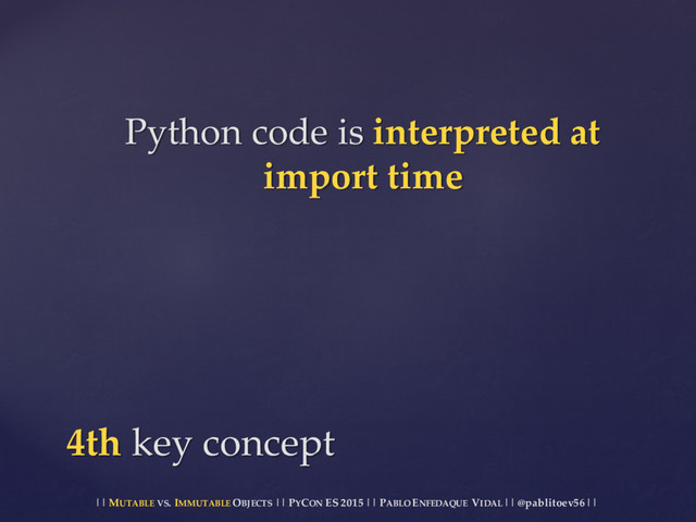 || MUTABLE VS.  IMMUTABLE OBJECTS || PYCON ES  2015 ||  PABLO ENFEDAQUE VIDAL ||  @pablitoev56  ||
Python  code  is  interpreted  at  
import  time
4th  key  concept
