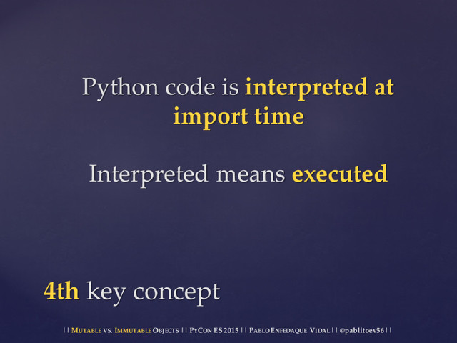 || MUTABLE VS.  IMMUTABLE OBJECTS || PYCON ES  2015 ||  PABLO ENFEDAQUE VIDAL ||  @pablitoev56  ||
Python  code  is  interpreted  at  
import  time
Interpreted  means  executed
4th  key  concept
