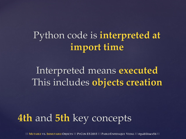 || MUTABLE VS.  IMMUTABLE OBJECTS || PYCON ES  2015 ||  PABLO ENFEDAQUE VIDAL ||  @pablitoev56  ||
Python  code  is  interpreted  at  
import  time
Interpreted  means  executed
This  includes  objects  creation
4th  and 5th  key  concepts
