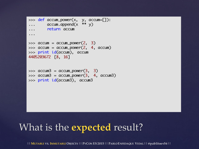 || MUTABLE VS.  IMMUTABLE OBJECTS || PYCON ES  2015 ||  PABLO ENFEDAQUE VIDAL ||  @pablitoev56  ||
What  is  the  expected result?
>>> def accum_power(x, y, accum=[]):
... accum.append(x ** y)
... return accum
...
>>> accum = accum_power(2, 3)
>>> accum = accum_power(2, 4, accum)
>>> print id(accum), accum
4405203672 [8, 16]
>>> accum3 = accum_power(3, 3)
>>> accum3 = accum_power(3, 4, accum3)
>>> print id(accum3), accum3
