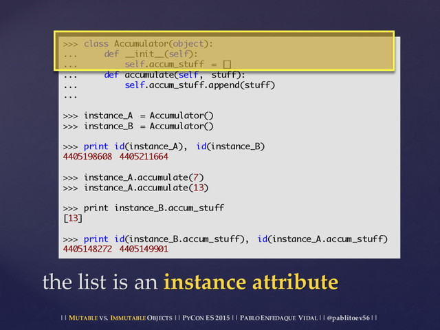 || MUTABLE VS.  IMMUTABLE OBJECTS || PYCON ES  2015 ||  PABLO ENFEDAQUE VIDAL ||  @pablitoev56  ||
the  list  is  an  instance  attribute
>>> class Accumulator(object):
... def __init__(self):
... self.accum_stuff = []
... def accumulate(self, stuff):
... self.accum_stuff.append(stuff)
...
>>> instance_A = Accumulator()
>>> instance_B = Accumulator()
>>> print id(instance_A), id(instance_B)
4405198608 4405211664
>>> instance_A.accumulate(7)
>>> instance_A.accumulate(13)
>>> print instance_B.accum_stuff
[13]
>>> print id(instance_B.accum_stuff), id(instance_A.accum_stuff)
4405148272 4405149901
