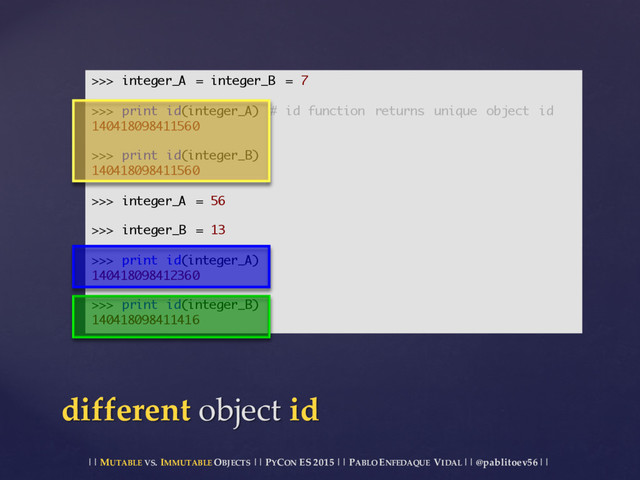|| MUTABLE VS.  IMMUTABLE OBJECTS || PYCON ES  2015 ||  PABLO ENFEDAQUE VIDAL ||  @pablitoev56  ||
different  object  id
>>> integer_A = integer_B = 7
>>> print id(integer_A) # id function returns unique object id
140418098411560
>>> print id(integer_B)
140418098411560
>>> integer_A = 56
>>> integer_B = 13
>>> print id(integer_A)
140418098412360
>>> print id(integer_B)
140418098411416
