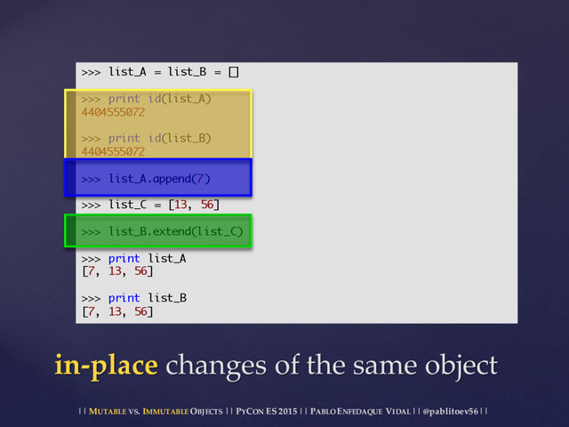 || MUTABLE VS.  IMMUTABLE OBJECTS || PYCON ES  2015 ||  PABLO ENFEDAQUE VIDAL ||  @pablitoev56  ||
in-­‐‑place changes  of  the  same  object
>>> list_A = list_B = []
>>> print id(list_A)
4404555072
>>> print id(list_B)
4404555072
>>> list_A.append(7)
>>> list_C = [13, 56]
>>> list_B.extend(list_C)
>>> print list_A
[7, 13, 56]
>>> print list_B
[7, 13, 56]
