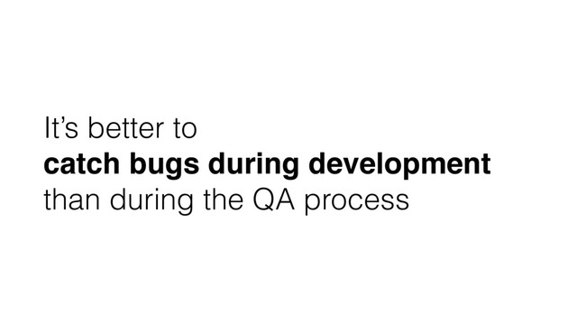 It’s better to
catch bugs during development
than during the QA process

