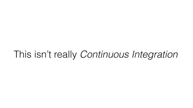 This isn’t really Continuous Integration
