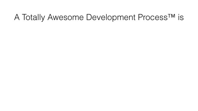 A Totally Awesome Development Process™ is
