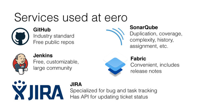 Services used at eero
GitHub
Industry standard
Free public repos
Jenkins
Free, customizable,
large community
JIRA
Specialized for bug and task tracking
Has API for updating ticket status
SonarQube
Duplication, coverage,
complexity, history,
assignment, etc.
Fabric
Convenient, includes
release notes
