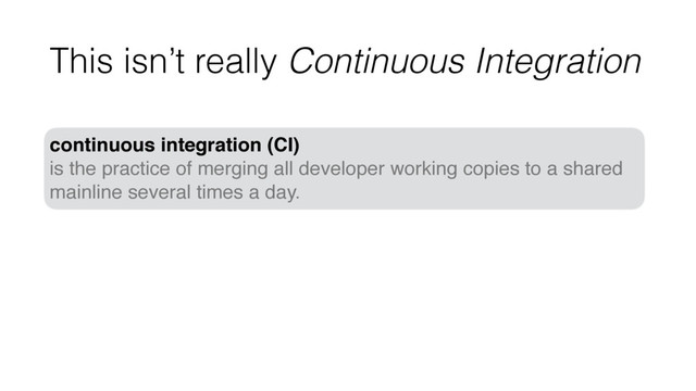 This isn’t really Continuous Integration
continuous integration (CI)
is the practice of merging all developer working copies to a shared
mainline several times a day.
