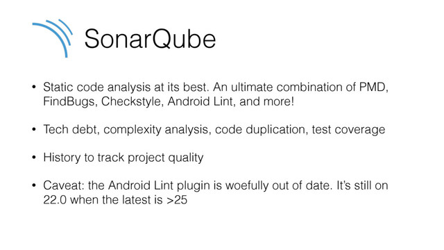 SonarQube
• Static code analysis at its best. An ultimate combination of PMD,
FindBugs, Checkstyle, Android Lint, and more!
• Tech debt, complexity analysis, code duplication, test coverage
• History to track project quality
• Caveat: the Android Lint plugin is woefully out of date. It’s still on
22.0 when the latest is >25
