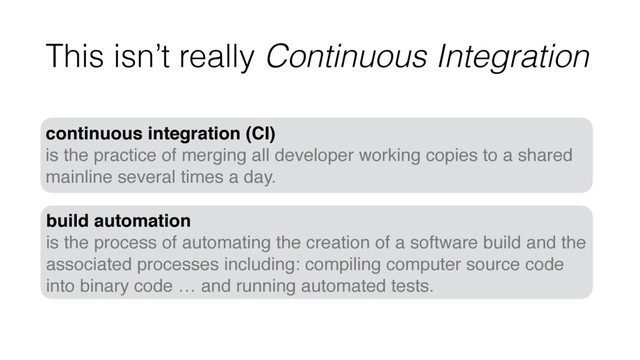 This isn’t really Continuous Integration
continuous integration (CI)
is the practice of merging all developer working copies to a shared
mainline several times a day.
build automation
is the process of automating the creation of a software build and the
associated processes including: compiling computer source code
into binary code … and running automated tests.
