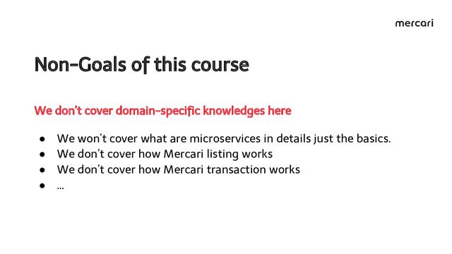 Non-Goals of this course 
● We won’t cover what are microservices in details just the basics.
● We don’t cover how Mercari listing works
● We don’t cover how Mercari transaction works
● …
We don’t cover domain-speciﬁc knowledges here
