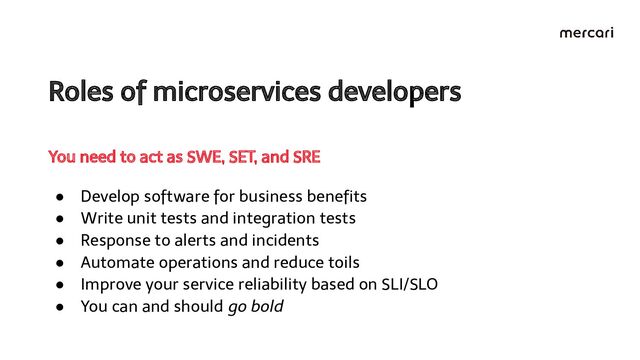 Roles of microservices developers 
● Develop software for business beneﬁts
● Write unit tests and integration tests
● Response to alerts and incidents
● Automate operations and reduce toils
● Improve your service reliability based on SLI/SLO
● You can and should go bold
You need to act as SWE, SET, and SRE
