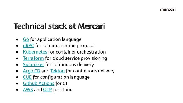 Technical stack at Mercari 
● Go for application language
● gRPC for communication protocol
● Kubernetes for container orchestration
● Terraform for cloud service provisioning
● Spinnaker for continuous delivery
● Argo CD and Tekton for continuous delivery
● CUE for conﬁguration language
● Github Actions for CI
● AWS and GCP for Cloud
