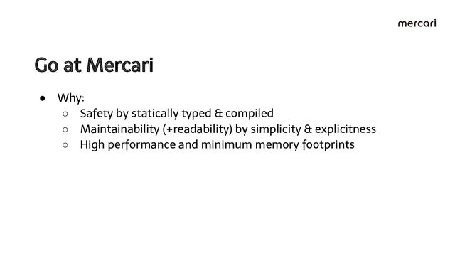 Go at Mercari 
● Why:
○ Safety by statically typed & compiled
○ Maintainability (+readability) by simplicity & explicitness
○ High performance and minimum memory footprints
