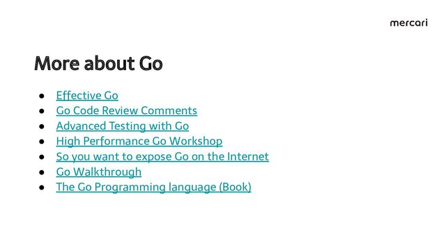 More about Go 
● Effective Go
● Go Code Review Comments
● Advanced Testing with Go
● High Performance Go Workshop
● So you want to expose Go on the Internet
● Go Walkthrough
● The Go Programming language (Book)

