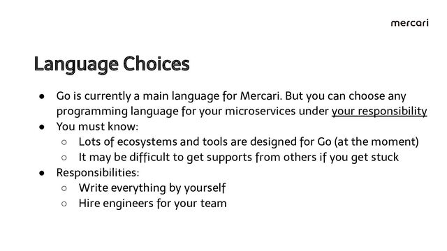 Language Choices  
● Go is currently a main language for Mercari. But you can choose any
programming language for your microservices under your responsibility
● You must know:
○ Lots of ecosystems and tools are designed for Go (at the moment)
○ It may be difﬁcult to get supports from others if you get stuck
● Responsibilities:
○ Write everything by yourself
○ Hire engineers for your team
