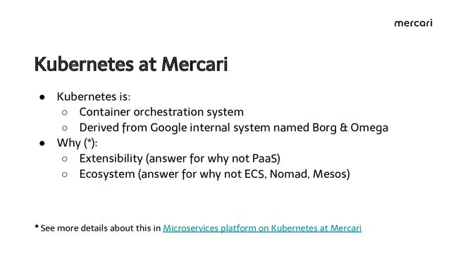 Kubernetes at Mercari 
● Kubernetes is:
○ Container orchestration system
○ Derived from Google internal system named Borg & Omega
● Why (*):
○ Extensibility (answer for why not PaaS)
○ Ecosystem (answer for why not ECS, Nomad, Mesos)
* See more details about this in Microservices platform on Kubernetes at Mercari
