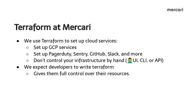 Terraform at Mercari 
● We use Terraform to set up cloud services:
○ Set up GCP services
○ Set up Pagerduty, Sentry, GitHub, Slack, and more
○ Don’t control your infrastructure by hand (󰢃UI, CLI, or API)
● We expect developers to write terraform
○ Gives them full control over their resources.
