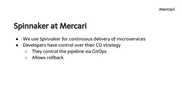Spinnaker at Mercari 
● We use Spinnaker for continuous delivery of microservices
● Developers have control over their CD strategy
○ They control the pipeline via GitOps
○ Allows rollback
