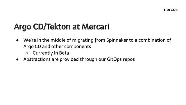 Argo CD/Tekton at Mercari 
● We’re in the middle of migrating from Spinnaker to a combination of
Argo CD and other components
○ Currently in Beta
● Abstractions are provided through our GitOps repos
