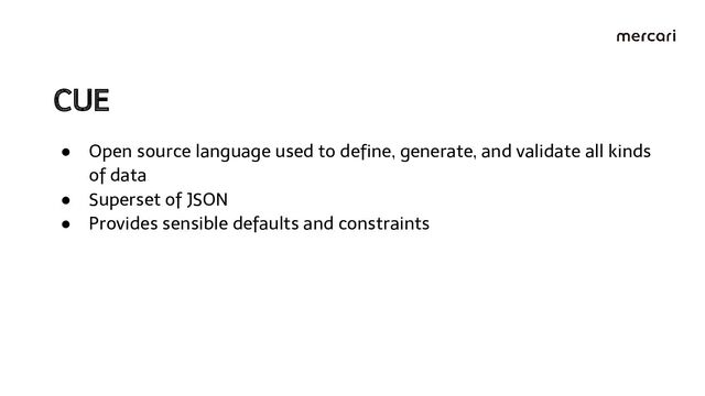 CUE 
● Open source language used to deﬁne, generate, and validate all kinds
of data
● Superset of JSON
● Provides sensible defaults and constraints

