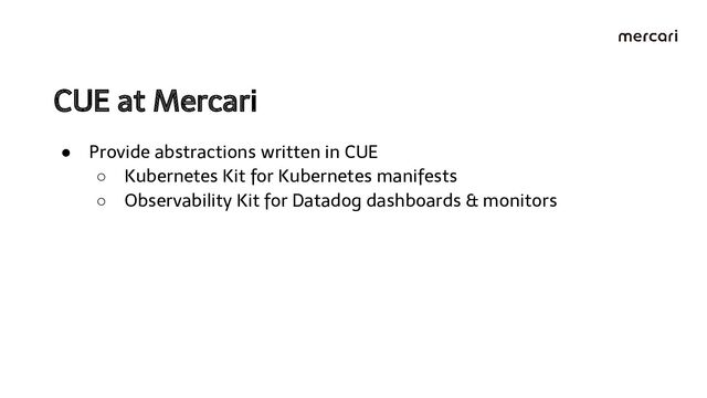 CUE at Mercari 
● Provide abstractions written in CUE
○ Kubernetes Kit for Kubernetes manifests
○ Observability Kit for Datadog dashboards & monitors
