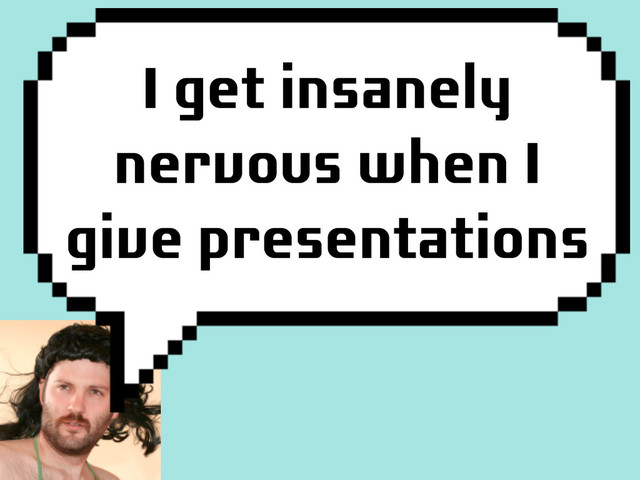 I get insanely
nervous when I
give presentations
