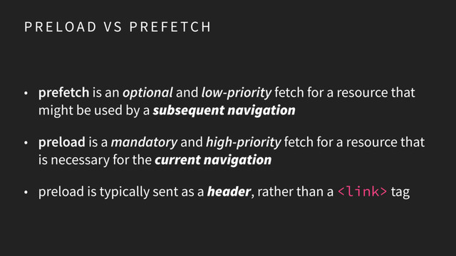 P R E LOA D V S P R E F E TC H
• prefetch is an optional and low-priority fetch for a resource that
might be used by a subsequent navigation
• preload is a mandatory and high-priority fetch for a resource that
is necessary for the current navigation
• preload is typically sent as a header, rather than a  tag
