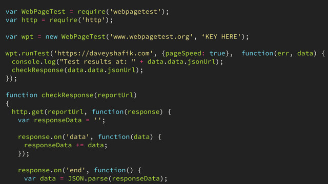 var WebPageTest = require('webpagetest');
var http = require('http');
var wpt = new WebPageTest('www.webpagetest.org', ‘KEY HERE');
wpt.runTest('https://daveyshafik.com', {pageSpeed: true}, function(err, data) {
console.log("Test results at: " + data.data.jsonUrl);
checkResponse(data.data.jsonUrl);
});
function checkResponse(reportUrl)
{
http.get(reportUrl, function(response) {
var responseData = '';
response.on('data', function(data) {
responseData += data;
});
response.on('end', function() {
var data = JSON.parse(responseData);

