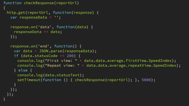 function checkResponse(reportUrl)
{
http.get(reportUrl, function(response) {
var responseData = '';
response.on('data', function(data) {
responseData += data;
});
response.on('end', function() {
var data = JSON.parse(responseData);
if (data.statusCode == 200) {
console.log("First view: " + data.data.average.firstView.SpeedIndex);
console.log("Repeat view: " + data.data.average.repeatView.SpeedIndex);
} else {
console.log(data.statusText);
setTimeout(function () { checkResponse(reportUrl); }, 5000);
}
});
});
}
